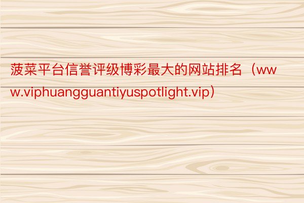 菠菜平台信誉评级博彩最大的网站排名（www.viphuangguantiyuspotlight.vip）