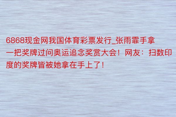 6868现金网我国体育彩票发行_张雨霏手拿一把奖牌过问奥运追念奖赏大会！网友：扫数印度的奖牌皆被她拿在手上了！