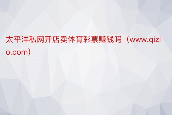 太平洋私网开店卖体育彩票赚钱吗（www.qizlo.com）