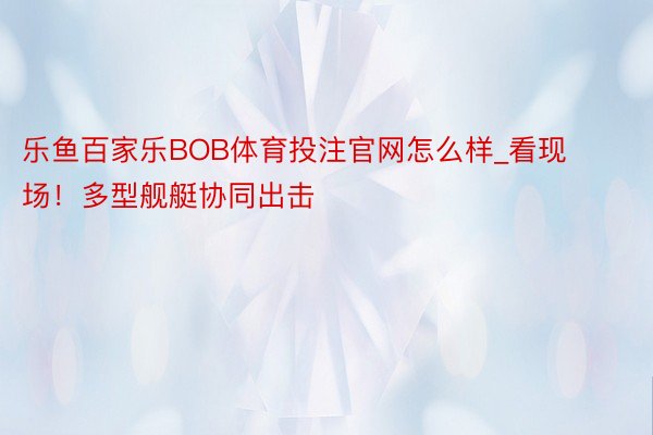 乐鱼百家乐BOB体育投注官网怎么样_看现场！多型舰艇协同出击