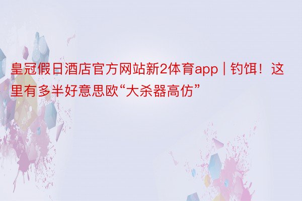 皇冠假日酒店官方网站新2体育app | 钓饵！这里有多半好意思欧“大杀器高仿”