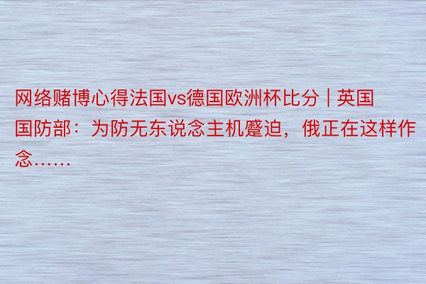 网络赌博心得法国vs德国欧洲杯比分 | 英国国防部：为防无东说念主机蹙迫，俄正在这样作念……