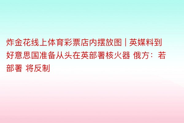 炸金花线上体育彩票店内摆放图 | 英媒料到好意思国准备从头在英部署核火器 俄方：若部署 将反制