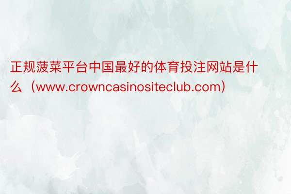 正规菠菜平台中国最好的体育投注网站是什么（www.crowncasinositeclub.com）