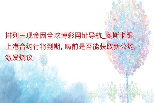 排列三现金网全球博彩网址导航_奥斯卡跟上港合约行将到期, 畴前是否能获取新公约, 激发烧议