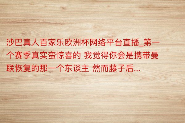 沙巴真人百家乐欧洲杯网络平台直播_第一个赛季真实蛮惊喜的 我觉得你会是携带曼联恢复的那一个东谈主 然而藤子后...