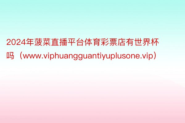 2024年菠菜直播平台体育彩票店有世界杯吗（www.viphuangguantiyuplusone.vip）