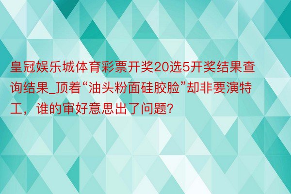 皇冠娱乐城体育彩票开奖20选5开奖结果查询结果_顶着“油头粉面硅胶脸”却非要演特工，谁的审好意思出了问题？