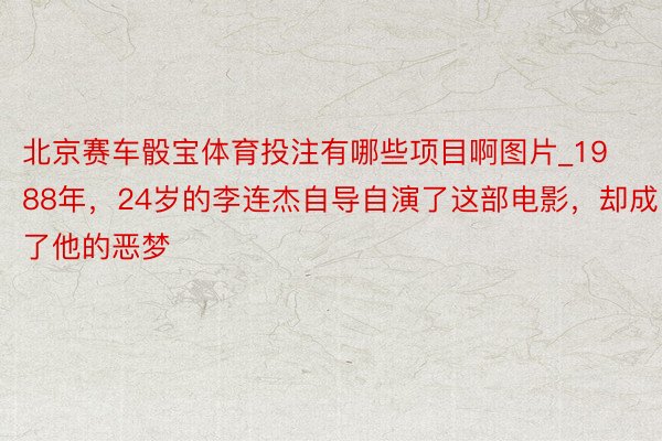 北京赛车骰宝体育投注有哪些项目啊图片_1988年，24岁的李连杰自导自演了这部电影，却成了他的恶梦