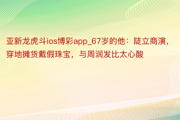 亚新龙虎斗ios博彩app_67岁的他：陡立商演，穿地摊货戴假珠宝，与周润发比太心酸