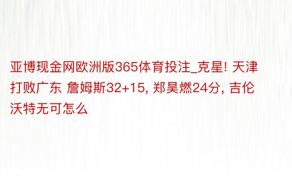 亚博现金网欧洲版365体育投注_克星! 天津打败广东 詹姆斯32+15, 郑昊燃24分, 吉伦沃特无可怎么