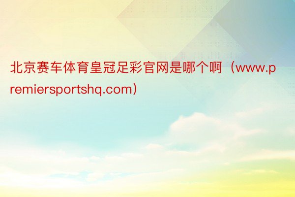 北京赛车体育皇冠足彩官网是哪个啊（www.premiersportshq.com）