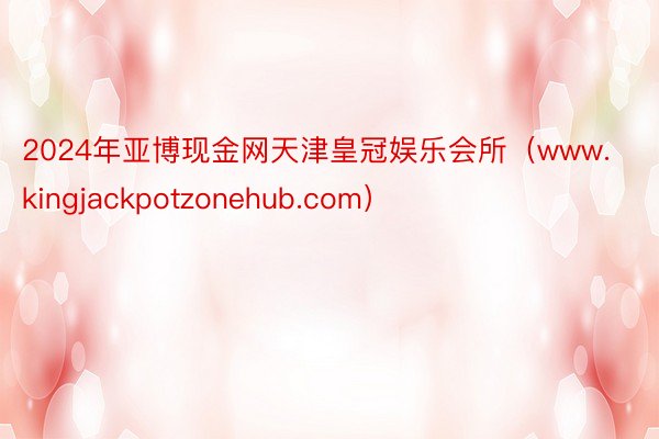 2024年亚博现金网天津皇冠娱乐会所（www.kingjackpotzonehub.com）