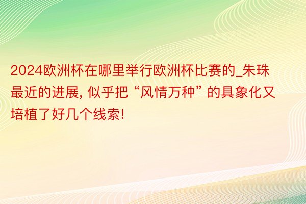 2024欧洲杯在哪里举行欧洲杯比赛的_朱珠最近的进展, 似乎把 “风情万种” 的具象化又培植了好几个线索!