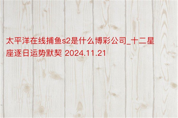 太平洋在线捕鱼s2是什么博彩公司_十二星座逐日运势默契 2024.11.21