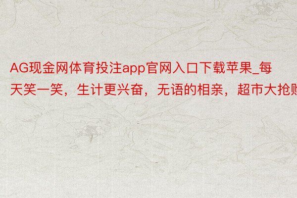 AG现金网体育投注app官网入口下载苹果_每天笑一笑，生计更兴奋，无语的相亲，超市大抢购