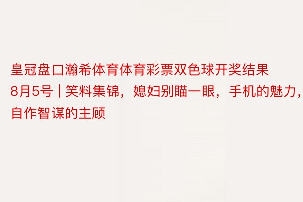 皇冠盘口瀚希体育体育彩票双色球开奖结果8月5号 | 笑料集锦，媳妇别瞄一眼，手机的魅力，自作智谋的主顾