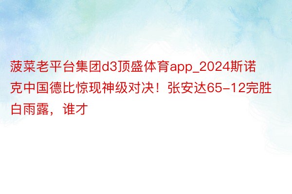 菠菜老平台集团d3顶盛体育app_2024斯诺克中国德比惊现神级对决！张安达65-12完胜白雨露，谁才