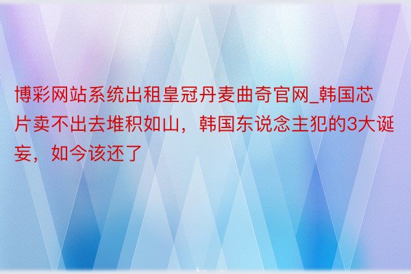 博彩网站系统出租皇冠丹麦曲奇官网_韩国芯片卖不出去堆积如山，韩国东说念主犯的3大诞妄，如今该还了