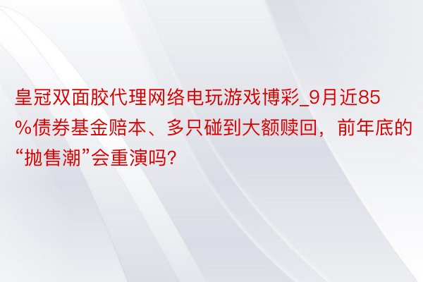 皇冠双面胶代理网络电玩游戏博彩_9月近85%债券基金赔本、多只碰到大额赎回，前年底的“抛售潮”会重演吗？