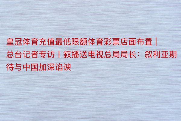 皇冠体育充值最低限额体育彩票店面布置 | 总台记者专访丨叙播送电视总局局长：叙利亚期待与中国加深谄谀