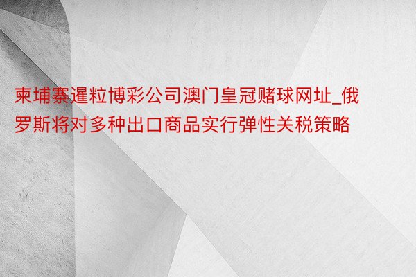 柬埔寨暹粒博彩公司澳门皇冠赌球网址_俄罗斯将对多种出口商品实行弹性关税策略