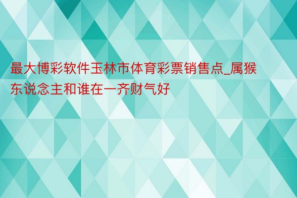 最大博彩软件玉林市体育彩票销售点_属猴东说念主和谁在一齐财气好