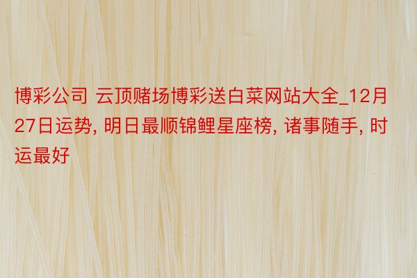 博彩公司 云顶赌场博彩送白菜网站大全_12月27日运势, 明日最顺锦鲤星座榜, 诸事随手, 时运最好