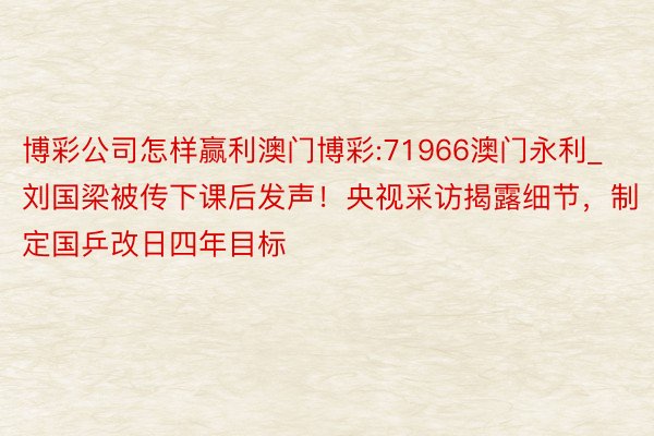 博彩公司怎样赢利澳门博彩:71966澳门永利_刘国梁被传下课后发声！央视采访揭露细节，制定国乒改日四年目标