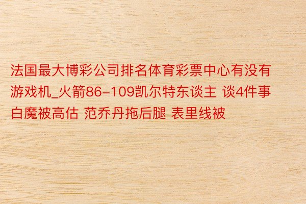 法国最大博彩公司排名体育彩票中心有没有游戏机_火箭86-109凯尔特东谈主 谈4件事 白魔被高估 范乔丹拖后腿 表里线被