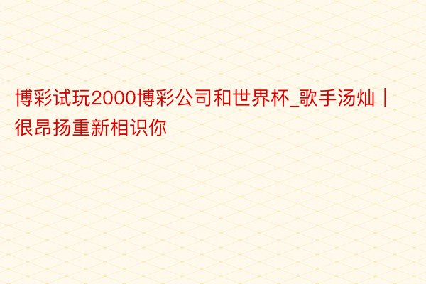 博彩试玩2000博彩公司和世界杯_歌手汤灿｜很昂扬重新相识你