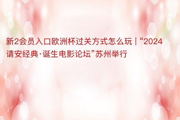 新2会员入口欧洲杯过关方式怎么玩 | “2024请安经典·诞生电影论坛”苏州举行