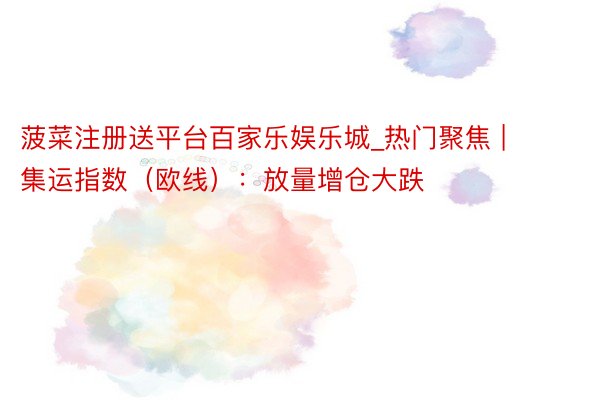 菠菜注册送平台百家乐娱乐城_热门聚焦 | 集运指数(欧线):放量增仓大跌