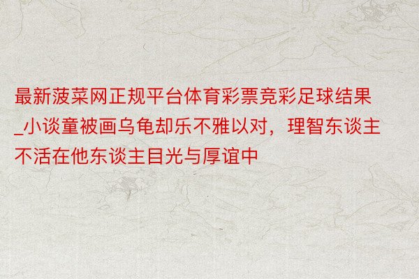 最新菠菜网正规平台体育彩票竞彩足球结果_小谈童被画乌龟却乐不雅以对,理智东谈主不活在他东谈主目光与厚谊中